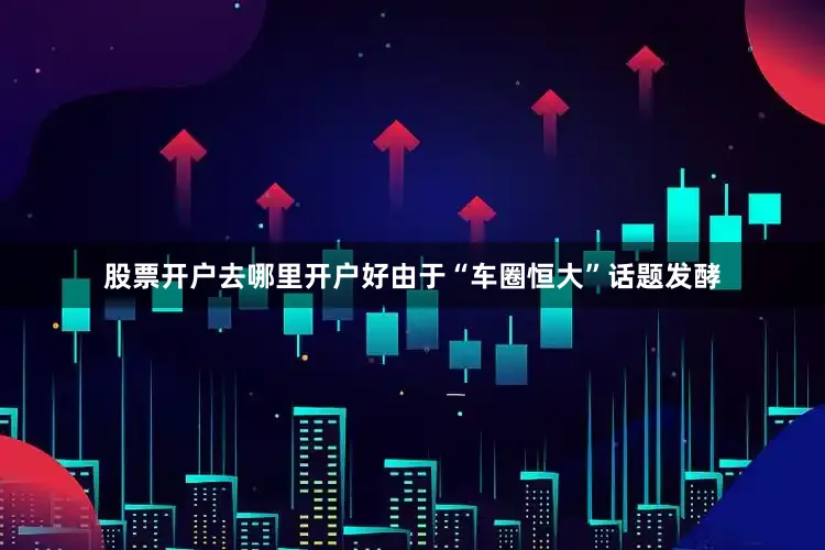 股票开户去哪里开户好由于“车圈恒大”话题发酵