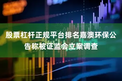 股票杠杆正规平台排名嘉澳环保公告称被证监会立案调查