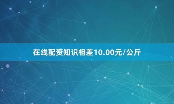 在线配资知识相差10.00元/公斤