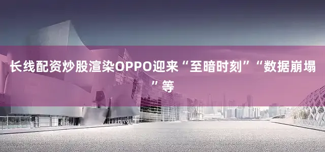 长线配资炒股渲染OPPO迎来“至暗时刻”“数据崩塌”等
