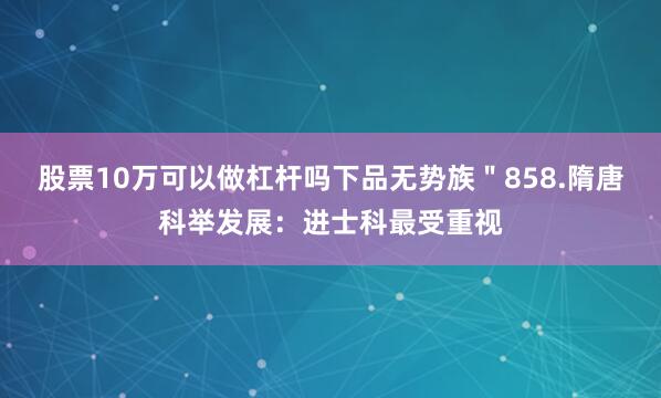 股票10万可以做杠杆吗下品无势族＂858.隋唐科举发展：进士科最受重视