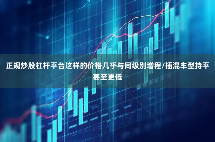 正规炒股杠杆平台这样的价格几乎与同级别增程/插混车型持平甚至更低