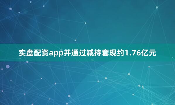 实盘配资app并通过减持套现约1.76亿元