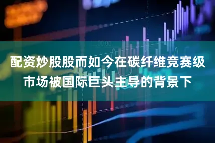 配资炒股股而如今在碳纤维竞赛级市场被国际巨头主导的背景下