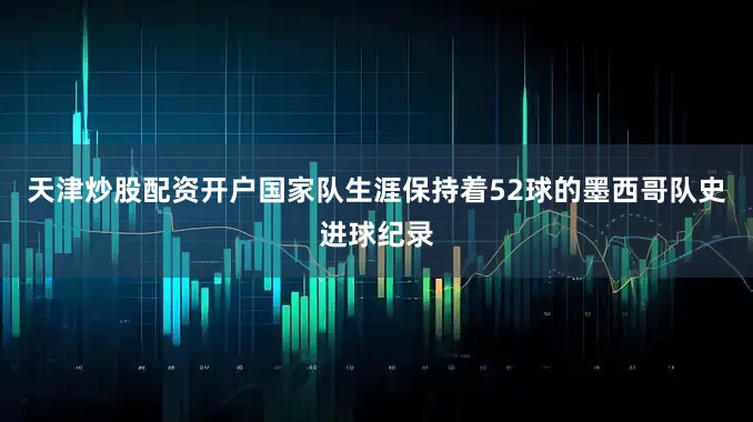 天津炒股配资开户国家队生涯保持着52球的墨西哥队史进球纪录
