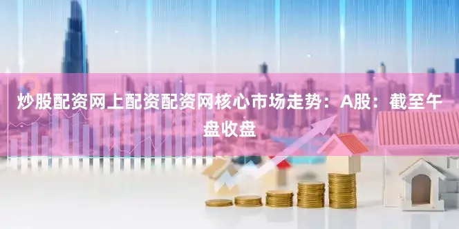 炒股配资网上配资配资网核心市场走势：A股：截至午盘收盘