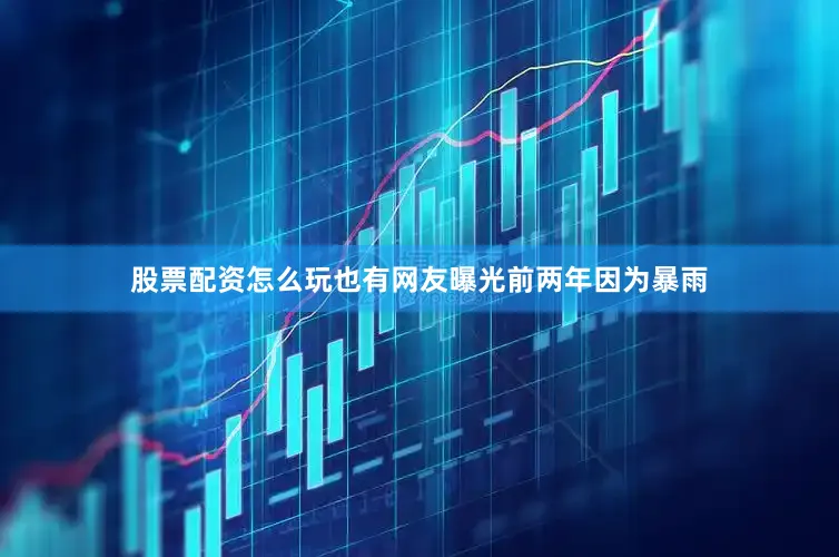 股票配资怎么玩也有网友曝光前两年因为暴雨