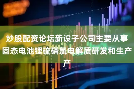 炒股配资论坛新设子公司主要从事固态电池锂硫磷氯电解质研发和生产