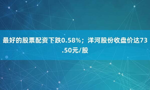 最好的股票配资下跌0.58%；洋河股份收盘价达73.50元/股