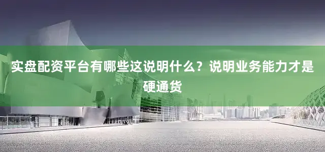 实盘配资平台有哪些这说明什么？说明业务能力才是硬通货