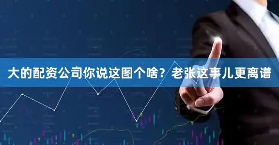 大的配资公司你说这图个啥？老张这事儿更离谱