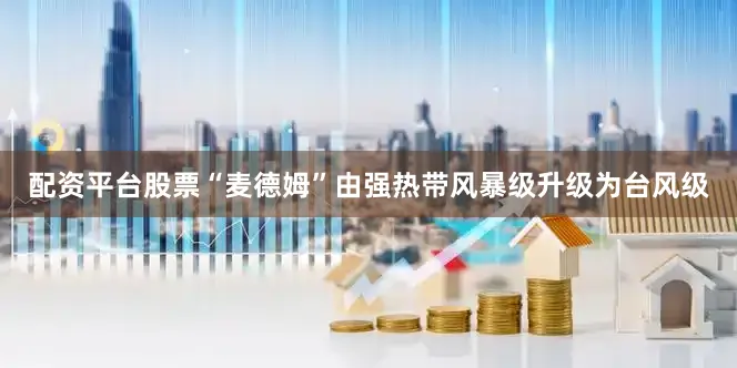配资平台股票“麦德姆”由强热带风暴级升级为台风级