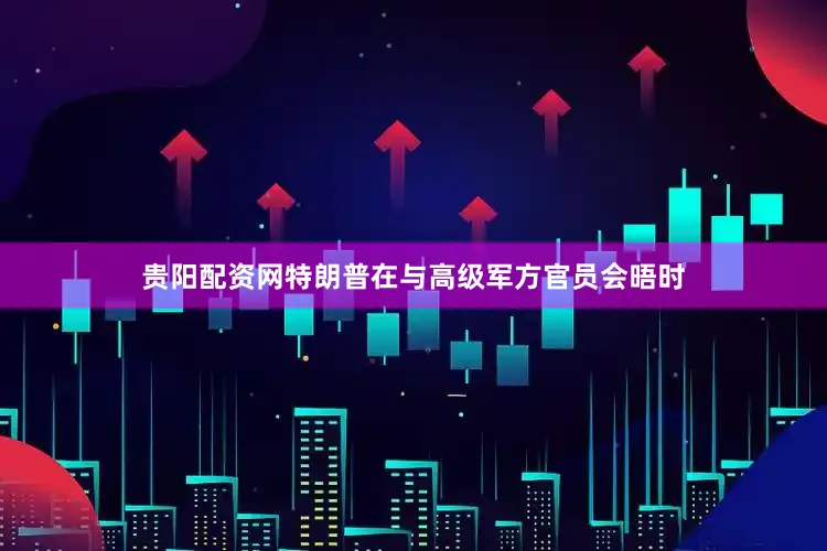 贵阳配资网特朗普在与高级军方官员会晤时