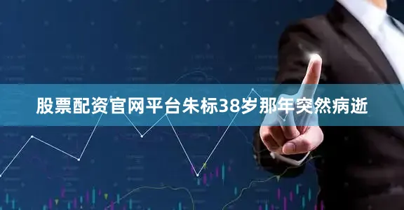 股票配资官网平台朱标38岁那年突然病逝
