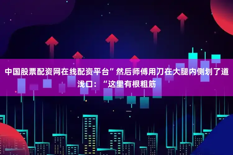 中国股票配资网在线配资平台”然后师傅用刀在大腿内侧划了道浅口：“这里有根粗筋